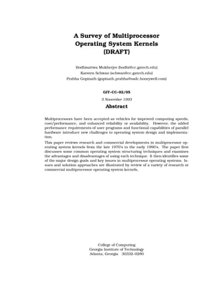 A Survey of Multiprocessor
                Operating System Kernels
                         (DRAFT)

                 Bodhisattwa Mukherjee (bodhi@cc.gatech.edu)
                    Karsten Schwan (schwan@cc.gatech.edu)
            Prabha Gopinath (gopinath prabha@ssdc.honeywell.com)


                                 GIT–CC–92/05

                                5 November 1993

                                  Abstract

Multiprocessors have been accepted as vehicles for improved computing speeds,
cost/performance, and enhanced reliability or availability. However, the added
performance requirements of user programs and functional capabilities of parallel
hardware introduce new challenges to operating system design and implementa-
tion.
This paper reviews research and commercial developments in multiprocessor op-
erating system kernels from the late 1970’s to the early 1990’s. The paper ﬁrst
discusses some common operating system structuring techniques and examines
the advantages and disadvantages of using each technique. It then identiﬁes some
of the major design goals and key issues in multiprocessor operating systems. Is-
sues and solution approaches are illustrated by review of a variety of research or
commercial multiprocessor operating system kernels.




                              College of Computing
                         Georgia Institute of Technology
                         Atlanta, Georgia 30332–0280