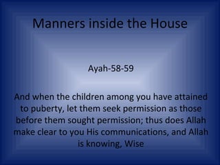 Manners inside the House Ayah-58-59 And when the children among you have attained to puberty, let them seek permission as those before them sought permission; thus does Allah make clear to you His communications, and Allah is knowing, Wise 