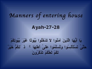 Manners of entering house Ayah-27-28 يَا   أَيُّهَا   الَّذِينَ   آمَنُوا   لَا   تَدْخُلُوا   بُيُوتًا   غَيْرَ   بُيُوتِكُمْ حَتَّىٰ   تَسْتَأْنِسُوا   وَتُسَلِّمُوا   عَلَىٰ   أَهْلِهَا   ۚ   ذَٰلِكُمْ   خَيْرٌ   لَكُمْ   لَعَلَّكُمْ   تَذَكَّرُونَ   