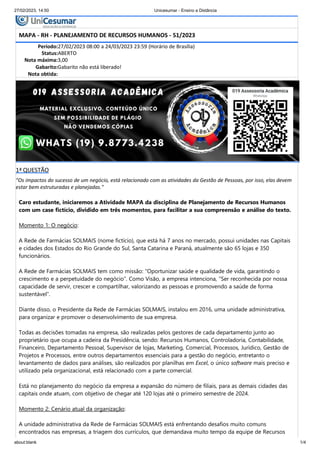 27/02/2023, 14:50 Unicesumar - Ensino a Distância
about:blank 1/4
1ª QUESTÃO
"Os impactos do sucesso de um negócio, está relacionado com as atividades da Gestão de Pessoas, por isso, elas devem
estar bem estruturadas e planejadas."
Caro estudante, iniciaremos a Atividade MAPA da disciplina de Planejamento de Recursos Humanos
com um case fictício, dividido em três momentos, para facilitar a sua compreensão e análise do texto.
Momento 1: O negócio:
A Rede de Farmácias SOLMAIS (nome fictício), que está há 7 anos no mercado, possui unidades nas Capitais
e cidades dos Estados do Rio Grande do Sul, Santa Catarina e Paraná, atualmente são 65 lojas e 350
funcionários.
A Rede de Farmácias SOLMAIS tem como missão: “Oportunizar saúde e qualidade de vida, garantindo o
crescimento e a perpetuidade do negócio”. Como Visão, a empresa intenciona, “Ser reconhecida por nossa
capacidade de servir, crescer e compartilhar, valorizando as pessoas e promovendo a saúde de forma
sustentável”.
Diante disso, o Presidente da Rede de Farmácias SOLMAIS, instalou em 2016, uma unidade administrativa,
para organizar e promover o desenvolvimento de sua empresa.
Todas as decisões tomadas na empresa, são realizadas pelos gestores de cada departamento junto ao
proprietário que ocupa a cadeira da Presidência, sendo: Recursos Humanos, Controladoria, Contabilidade,
Financeiro, Departamento Pessoal, Supervisor de lojas, Marketing, Comercial, Processos, Jurídico, Gestão de
Projetos e Processos, entre outros departamentos essenciais para a gestão do negócio, entretanto o
levantamento de dados para análises, são realizados por planilhas em Excel, o único software mais preciso e
utilizado pela organizacional, está relacionado com a parte comercial.
Está no planejamento do negócio da empresa a expansão do número de filiais, para as demais cidades das
capitais onde atuam, com objetivo de chegar até 120 lojas até o primeiro semestre de 2024.
Momento 2: Cenário atual da organização:
A unidade administrativa da Rede de Farmácias SOLMAIS está enfrentando desafios muito comuns
encontrados nas empresas, a triagem dos currículos, que demandava muito tempo da equipe de Recursos
Período:27/02/2023 08:00 a 24/03/2023 23:59 (Horário de Brasília)
Status:ABERTO
Nota máxima:3,00
Gabarito:Gabarito não está liberado!
Nota obtida:
MAPA - RH - PLANEJAMENTO DE RECURSOS HUMANOS - 51/2023
 