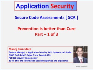 CyberFrat Manoj Purandare
Secure Code Assessments [ SCA ]
Prevention is better than Cure
Part – 1 of 3
Manoj Purandare
General Manager – Application Security, ACPL Systems Ltd., India.
CISSP, PmP, PgMP, Cyber Crime Analyst, ITIL,
PCI-DSS Security Implementer
25 yrs of IT and Information Security expertise and experience
Application Security
 