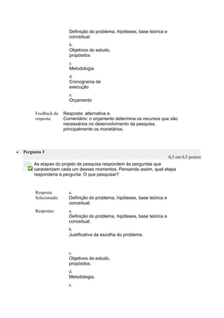 Definição do problema, hipóteses, base teórica e conceitual 
b. 
Objetivos do estudo, propósitos 
c. 
Metodologia 
d. 
Cronograma de execução 
e. 
Orçamento 
Feedback da resposta: 
Resposta: alternativa e. 
Comentário: o orçamento determina os recursos que são necessários no desenvolvimento da pesquisa, principalmente os monetários. 
 Pergunta 3 0,5 em 0,5 pontos 
As etapas do projeto de pesquisa respondem às perguntas que caracterizam cada um desses momentos. Pensando assim, qual etapa responderia à pergunta: O que pesquisar? 
Resposta Selecionada: 
a. 
Definição do problema, hipóteses, base teórica e conceitual. 
Respostas: 
a. 
Definição do problema, hipóteses, base teórica e conceitual. 
b. 
Justificativa da escolha do problema. 
c. 
Objetivos do estudo, propósitos. 
d. 
Metodologia. 
e. 
 