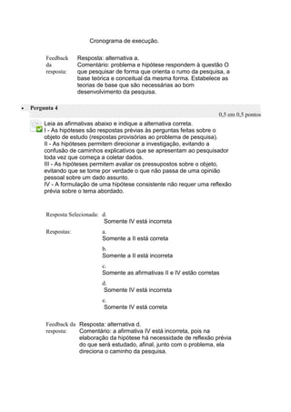 Cronograma de execução. 
Feedback da resposta: 
Resposta: alternativa a. 
Comentário: problema e hipótese respondem à questão O que pesquisar de forma que orienta o rumo da pesquisa, a base teórica e conceitual da mesma forma. Estabelece as teorias de base que são necessárias ao bom desenvolvimento da pesquisa. 
 Pergunta 4 0,5 em 0,5 pontos 
Leia as afirmativas abaixo e indique a alternativa correta. 
I - As hipóteses são respostas prévias às perguntas feitas sobre o objeto de estudo (respostas provisórias ao problema de pesquisa). 
II - As hipóteses permitem direcionar a investigação, evitando a confusão de caminhos explicativos que se apresentam ao pesquisador toda vez que começa a coletar dados. 
III - As hipóteses permitem avaliar os pressupostos sobre o objeto, evitando que se tome por verdade o que não passa de uma opinião pessoal sobre um dado assunto. 
IV - A formulação de uma hipótese consistente não requer uma reflexão prévia sobre o tema abordado. 
Resposta Selecionada: 
d. 
Somente IV está incorreta 
Respostas: 
a. 
Somente a II está correta 
b. 
Somente a II está incorreta 
c. 
Somente as afirmativas II e IV estão corretas 
d. 
Somente IV está incorreta 
e. 
Somente IV está correta 
Feedback da resposta: 
Resposta: alternativa d. 
Comentário: a afirmativa IV está incorreta, pois na elaboração da hipótese há necessidade de reflexão prévia do que será estudado, afinal, junto com o problema, ela direciona o caminho da pesquisa. 
 