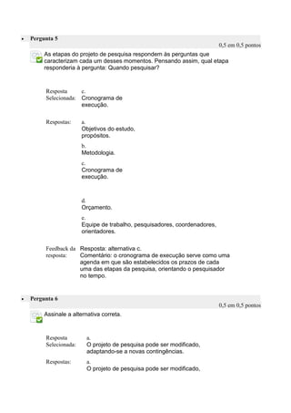  Pergunta 5 0,5 em 0,5 pontos 
As etapas do projeto de pesquisa respondem às perguntas que caracterizam cada um desses momentos. Pensando assim, qual etapa responderia à pergunta: Quando pesquisar? 
Resposta Selecionada: 
c. 
Cronograma de execução. 
Respostas: 
a. 
Objetivos do estudo, propósitos. 
b. 
Metodologia. 
c. 
Cronograma de execução. 
d. 
Orçamento. 
e. 
Equipe de trabalho, pesquisadores, coordenadores, orientadores. 
Feedback da resposta: 
Resposta: alternativa c. 
Comentário: o cronograma de execução serve como uma agenda em que são estabelecidos os prazos de cada uma das etapas da pesquisa, orientando o pesquisador no tempo. 
 Pergunta 6 0,5 em 0,5 pontos 
Assinale a alternativa correta. 
Resposta Selecionada: 
a. 
O projeto de pesquisa pode ser modificado, adaptando-se a novas contingências. 
Respostas: 
a. 
O projeto de pesquisa pode ser modificado, 
 