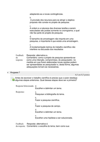 adaptando-se a novas contingências. 
b. 
A provisão dos recursos para se atingir o objetivo proposto não consta no projeto de pesquisa. 
c. 
A ordem e a natureza das diversas tarefas a serem executadas são postas somente no cronograma, o qual não faz parte do projeto de pesquisa. 
d. 
O tamanho da amostragem não importa em uma pesquisa, o importante é que exista uma amostragem. 
e. 
A fundamentação teórica do trabalho científico não interfere na discussão dos resultados 
Feedback da resposta: 
Resposta: alternativa a. 
Comentário: como o projeto de pesquisa apresenta-se como uma intenção, compromisso, do pesquisador, na medida em que forem elaboradas novas opções podem ser apresentadas ao pesquisador e, desta forma, algumas adequações tornam-se necessárias. 
 Pergunta 7 0,5 em 0,5 pontos 
Antes de escrever o trabalho científico é preciso que o autor obedeça algumas etapas anteriores. Qual dessas etapas deve ser a primeira? 
Resposta Selecionada: 
d. 
Escolher e delimitar um tema. 
Respostas: 
a. 
Pesquisar a bibliografia do tema. 
b. 
Fazer a pesquisa científica. 
c. 
Fazer a pesquisa de campo. 
d. 
Escolher e delimitar um tema. 
e. 
Escolher uma hipótese a ser solucionada. 
Feedback da resposta: 
Resposta: alternativa d. 
Comentário: a escolha do tema, bem como sua 
 