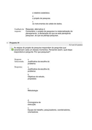 o relatório estatístico. 
d. 
o projeto de pesquisa. 
e. 
os instrumentos de coleta de dados. 
Feedback da resposta: 
Resposta: alternativa d. 
Comentário: o projeto de pesquisa é a sistematização do planejamento, a declaração do que se está planejando pesquisar, do que se planeja pesquisar. 
 Pergunta 10 0,5 em 0,5 pontos 
As etapas do projeto de pesquisa respondem às perguntas que caracterizam cada um desses momentos. Pensando assim, qual etapa responderia à pergunta: Por que pesquisar? 
Resposta Selecionada: 
a. 
Justificativa da escolha do problema 
Respostas: 
a. 
Justificativa da escolha do problema 
b. 
Objetivos do estudo, propósitos 
c. 
Metodologia 
d. 
Cronograma de execução 
e. 
Equipe de trabalho, pesquisadores, coordenadores, orientadores 
 