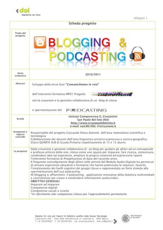 Allegato 1




   Anno
 scolastico                                              2010/2011


 Abstract
                Sviluppo della terza fase “Comunichiamo in rete”


                dell’intervento formativo MP01 Progetto

                con la creazione e la gestione collaborativa di un blog di classe


                e sperimentazione del

                                            Istituto Comprensivo G. Costantini
  Scuola
                                                   San Paolo Bel Sito (NA)
                                              http://www.icsanpaolobelsito.it
                                             e-mail: naic86100c @istruzione.it
Insegnanti e
   ragazzi
               Responsabile del progetto Caccavale Diana docente dell’area matematico-scientifica e
  coinvolti    tecnologica
               Collaborazione dei docenti dell’area linguistico-artistico-espressiva e storico-geografica.
               Classi QUARTE A/B di Scuola Primaria rispettivamente di 15 e 12 alunni.

               Dalla creazione e gestione collaborativa di un blog per guidare gli allievi ad un consapevole
La proposta
               e proficuo utilizzo della rete, inteso come uno spazio per imparare, fare ricerca, comunicare,
               condividere idee ed esperienze, ampliare la propria creatività ed espressività riparte
               l’intervento formativo di Progettazione di base del secondo anno.
               Il frequente coinvolgimento degli allievi nelle attività del Modulo Audio Digitale ha permesso
               di attivare esperienze educative e formative che hanno potenziato le relazioni, favorito
               l’innalzamento dei livelli cognitivi dei gruppi classe e rappresentato un forte stimolo alla
               sperimentazione dell’uso podcasting.
               Al blogging si affiancherà il podcasting, applicazioni innovative della didattica multimediale
               e costruttivista per creare e condividere informazioni audio/video.
               OBIETTIVI GENERALI
               Imparare ad imparare
               Competenze digitali
               Competenze sociali e civiche
               *In riferimento alle competenze chiave per l’apprendimento permanente
 