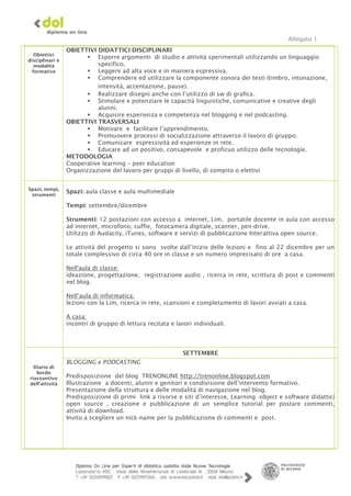 Allegato 1
                 OBIETTIVI DIDATTICI-DISCIPLINARI
   Obiettivi
                         Esporre argomenti di studio e attività sperimentali utilizzando un linguaggio
disciplinari e
   modalità                specifico.
  formative              Leggere ad alta voce e in maniera espressiva.
                         Comprendere ed utilizzare la componente sonora dei testi (timbro, intonazione,
                           intensità, accentazione, pause).
                         Realizzare disegni anche con l’utilizzo di sw di grafica.
                         Stimolare e potenziare le capacità linguistiche, comunicative e creative degli
                           alunni.
                         Acquisire esperienza e competenza nel blogging e nel podcasting.
                 OBIETTIVI TRASVERSALI
                         Motivare e facilitare l’apprendimento.
                         Promuovere processi di socializzazione attraverso il lavoro di gruppo.
                         Comunicare espressività ed esperienze in rete.
                         Educare ad un positivo, consapevole e proficuo utilizzo delle tecnologie.
                 METODOLOGIA
                 Cooperative learning – peer education
                 Organizzazione del lavoro per gruppi di livello, di compito o elettivi


Spazi, tempi,
                 Spazi: aula classe e aula multimediale
 strumenti

                 Tempi: settembre/dicembre

                 Strumenti: 12 postazioni con accesso a internet, Lim, portatile docente in aula con accesso
                 ad internet, microfono, cuffie, fotocamera digitale, scanner, pen-drive.
                 Utilizzo di Audacity, iTunes, software e servizi di pubblicazione Interattiva open source.

                 Le attività del progetto si sono svolte dall’inizio delle lezioni e fino al 22 dicembre per un
                 totale complessivo di circa 40 ore in classe e un numero imprecisato di ore a casa.

                 Nell'aula di classe:
                 ideazione, progettazione, registrazione audio , ricerca in rete, scrittura di post e commenti
                 nel blog.

                 Nell’aula di informatica:
                 lezioni con la Lim, ricerca in rete, scansioni e completamento di lavori avviati a casa.

                 A casa:
                 incontri di gruppo di lettura recitata e lavori individuali.




                                                            SETTEMBRE
                 BLOGGING e PODCASTING
  Diario di
   bordo
riassuntivo      Predisposizione del blog TRENONLINE http://trenonline.blogspot.com
dell’attività    Illustrazione a docenti, alunni e genitori e condivisione dell’intervento formativo.
                 Presentazione della struttura e delle modalità di navigazione nel blog.
                 Predisposizione di primi link a risorse e siti d’interesse, Learning -object e software didattici
                 open source , creazione e pubblicazione di un semplice tutorial per postare commenti,
                 attività di download.
                 Invito a scegliere un nick-name per la pubblicazione di commenti e post.
 