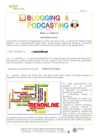 Allegato 1




                                       MP02 a.a. 2009/10

                                       RELAZIONE FINALE
L’intervento formativo di Progettazione di base del primo anno, le attività del Modulo Audio
Digitale con il coinvolgimento degli allievi hanno attivato esperienze educative e formative
potenziando le relazioni e favorendo l’innalzamento dei livelli cognitivi dei gruppi classe.


 L’idea di ripartire su


con la creazione e la gestione collaborativa di un blog di classe per guidare gli allievi ad un
consapevole e proficuo utilizzo della rete, per imparare, fare ricerca, comunicare, condividere
idee ed esperienze, ampliare la propria creatività ed espressività e di


 continuare a sperimentare l’uso del


ha    previsto attività che hanno dato agli alunni delle classi quarte di scuola primaria, la
possibilità di realizzare nuove esperienze da podcaster e blogger.


                                                                Sin dalla presentazione del
                                                                progetto      si      è      avviata
                                                                l’organizzazione del lavoro:
                                                                le riflessioni sul concetto di
                                                                gruppo hanno portato,
                                                                in    un’atmosfera      allegra    e
                                                                divertente,
                                                                alla costituzione di gruppi per
                                                                colore e alla scelta di nick-name
                                                                dei relativi membri.
                                                                I genitori e i docenti contitolari
                                                                hanno condiviso obiettivi e
                                                                finalità del progetto , il docente
                                                                dell’area linguistica, membro del
                                                                blog di classe, ha proposto la
                                                                lettura della favola di Pinocchio.
La proposta stessa ha stimolato la collega alla creazione e gestione del Blog Bibliotechiamo per
sostenere la motivazione e la competenza alla lettura, il piacere dell’ascolto e della narrazione,
oltre lo spazio fisico della biblioteca dell’istituto.
 