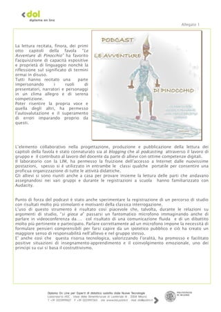 Allegato 1




La lettura recitata, finora, dei primi
otto capitoli della favola “Le
Avventure di Pinocchio” ha favorito
l'acquisizione di capacità espositive
e proprietà di linguaggio nonchè la
riflessione sul significato di termini
ormai in disuso.
Tutti hanno recitato una         parte
impersonando         i     ruoli    di
presentatori, narratori e personaggi
in un clima allegro e di serena
competizione.
Poter risentire la propria voce e
quella degli altri, ha permesso
l’autovalutazione e il superamento
di errori imparando proprio da
questi.




L’elemento collaborativo nella progettazione, produzione e pubblicazione della lettura dei
capitoli della favola è stato connaturato sia al blogging che al podcasting attraverso il lavoro di
gruppo e il contributo al lavoro del docente da parte di allievi con ottime competenze digitali.
Il laboratorio con la LIM, ha permesso la fruizione dell’accesso a Internet dalle nuovissime
postazioni, spesso si è utilizzato in entrambe le classi qualche portatile per consentire una
proficua organizzazione di tutte le attività didattiche.
Gli allievi si sono riuniti anche a casa per provare insieme la lettura delle parti che andavano
assegnandosi nei vari gruppi e durante le registrazioni a scuola hanno familiarizzato con
Audacity.


Punto di forza del podcast è stato anche sperimentare la registrazione di un percorso di studio
con risultati molto più stimolanti e motivanti della classica interrogazione.
L’uso di questo strumento è risultato così piacevole che, talvolta, durante le relazioni su
argomenti di studio, “si gioca a” passarsi un fantomatico microfono immaginando anche di
parlare in videoconferenza da…. col risultato di una comunicazione fluida e di un dibattito
molto più pertinente e partecipato. Parlare correttamente ad un microfono impone la necessità di
formulare pensieri comprensibili per farsi capire da un ipotetico pubblico e ciò ha creato un
maggiore senso di responsabilità nell’allievo e nel gruppo stesso.
E’ anche così che questa risorsa tecnologica, valorizzando l’oralità, ha promosso e facilitato
positive situazioni di insegnamento-apprendimento e il coinvolgimento emozionale, uno dei
principi su cui si basa il costruttivismo.
 