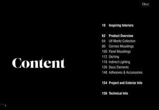 Content
10	 Inspiring Interiors
62	 Product Overview
64	 Ulf Moritz Collection
80	 Cornice Mouldings
100	 Panel Mouldings
112	Skirting
118	 Indirect Lighting
126	 Deco Elements
148	 Adhesives & Accessories
154	 Project and Exterior Info
156	 Technical Info
8
 