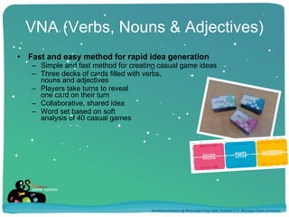 VNA (Verbs, Nouns & Adjectives) Fast and easy method for rapid idea generation Simple and fast method for creating casual game ideas Three decks of cards filled with verbs, nouns and adjectives Players take turns to reveal one card on their turn Collaborative, shared idea Word set based on soft  analysis of 40 casual games Annakaisa Kultima @ Meaningful Play 2008, October 9-11, Michigan State University 