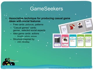 GameSeekers Associative technique for producing casual game ideas with social features Free cards: pictures, patterns “ Casual games” cards:  genres, selected social aspects Idea game cards: actions Simplify, rethink, remove Structure inspired by  UNO, MindMap Annakaisa Kultima @ Meaningful Play 2008, October 9-11, Michigan State University 