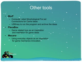 Other tools MorF Computer aided Morphological Forced  Connections for Game Ideas  USB-key to run the program and archive the ideas  PieceBox Game related toys as an inspiration  and mediation for game ideas Mecano Using everyday objects as an inspiration  for game mechanics innovation Annakaisa Kultima @ Meaningful Play 2008, October 9-11, Michigan State University 