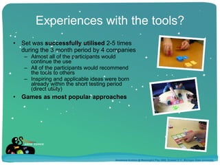 Experiences with the tools? Set was  successfully utilised  2-5 times  during the 3 month period by 4 companies Almost all of the participants would  continue the use All of the participants would recommend  the tools to others Inspiring and applicable ideas were born  already within the short testing period  (direct utility) Games as most popular approaches Annakaisa Kultima @ Meaningful Play 2008, October 9-11, Michigan State University 