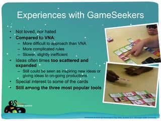 Experiences with GameSeekers Not loved, nor hated Compared to VNA : More difficult to approach than VNA More complicated rules Slower, slightly inefficient Ideas often times  too scattered and expanded Still could be seen as inspiring new ideas or giving ideas to on-going productions Special interest to some of the cards Still among the three most popular tools Annakaisa Kultima @ Meaningful Play 2008, October 9-11, Michigan State University 