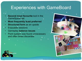 Experiences with GameBoard Second most favourite  tool in the GameSpace set Most frequently least preferred Structured form  as an upside Enjoyable sessions Gameplay  balance issues Point system was found unnecessary  and often times discarded Annakaisa Kultima @ Meaningful Play 2008, October 9-11, Michigan State University 