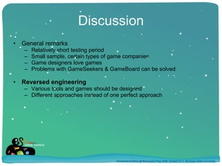 Discussion General remarks Relatively short testing period Small sample, certain types of game companies Game designers love games Problems with GameSeekers & GameBoard can be solved Reversed engineering Various tools and games should be designed Different approaches instead of one perfect approach Annakaisa Kultima @ Meaningful Play 2008, October 9-11, Michigan State University 
