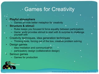 Games for Creativity Playful atmosphere Games provide better metaphor for creativity Structure & stimuli Rules keeps you focused & force equality between participators Game world provides stimuli to start with & surprise to challenge yourself with Creativity techniques, idea generation techniques Thinking tools, forcing out of the box, creative problem solving Design games Idea mediation and communication participatory design (collaborative design) Serious games Games for production Annakaisa Kultima @ Meaningful Play 2008, October 9-11, Michigan State University 