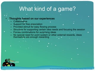 What kind of a game? Thoughts based on our experiences Collaborative Support for free association Provided stimuli for easy flowing process Structure for supporting certain idea needs and focusing the session Forced combinations for surprising ideas No special need for point system or other external rewards, ideas themselves are enough rewarding Annakaisa Kultima @ Meaningful Play 2008, October 9-11, Michigan State University 