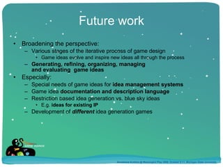 Future work Broadening the perspective: Various stages of the iterative process of game design Game ideas evolve and inspire new ideas all through the process Generating, refining, organizing, managing  and evaluating  game ideas Especially: Special needs of game ideas for  idea management systems Game idea  documentation and description language Restriction based idea generation vs. blue sky ideas E.g.  ideas for existing IP Development of  different  idea generation games Annakaisa Kultima @ Meaningful Play 2008, October 9-11, Michigan State University 