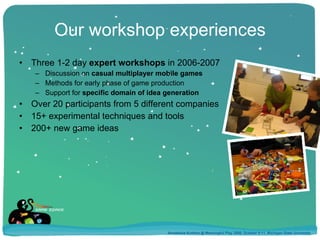 Our workshop experiences Three 1-2 day  expert workshops  in 2006-2007 Discussion on  casual multiplayer mobile games Methods for early phase of game production Support for  specific domain of idea generation Over 20 participants from 5 different companies 15+ experimental techniques and tools 200+ new game ideas Annakaisa Kultima @ Meaningful Play 2008, October 9-11, Michigan State University 