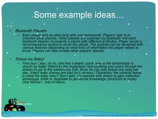 Some example ideas… Bluetooth Planets Each player acts as alien king with one homeworld. Players’ task is to colonize other planets. Other planets are scanned via bluetooth and each bluetooth beacon represents a planet with different attributes. Player sends a reconnaissance spybot to study the planet. The spybots can be designed with various features depending on what kind of information the player needs to know. Players can also invade other players’ planets. Shave my Baby! Find your baby, oh no, she has a beard, quick race to the barbershop to shave my baby! Attend to the multiplayer race pushing your pram through the streets to get to the barbershop first, since he can only shave one baby per day. (Hairy baby shaves are bad for business.) Obstacles: the criminal wants to steal the baby (why? Don’t ask). Co-operate with others to gain collective advantage, bribe or negotiate to get secret knowledge (shortcuts to route). One Winner – lots of losers. Annakaisa Kultima @ Meaningful Play 2008, October 9-11, Michigan State University 