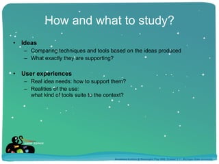 How and what to study? Ideas Comparing techniques and tools based on the ideas produced What exactly they are supporting? User experiences Real idea needs: how to support them? Realities of the use:  what kind of tools suite to the context? Annakaisa Kultima @ Meaningful Play 2008, October 9-11, Michigan State University 