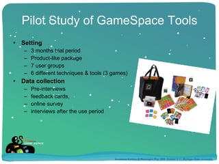 Pilot Study of GameSpace Tools Setting 3 months trial period Product-like package 7 user groups  6 different techniques & tools (3 games) Data collection Pre-interviews feedback cards, online survey interviews after the use period Annakaisa Kultima @ Meaningful Play 2008, October 9-11, Michigan State University 