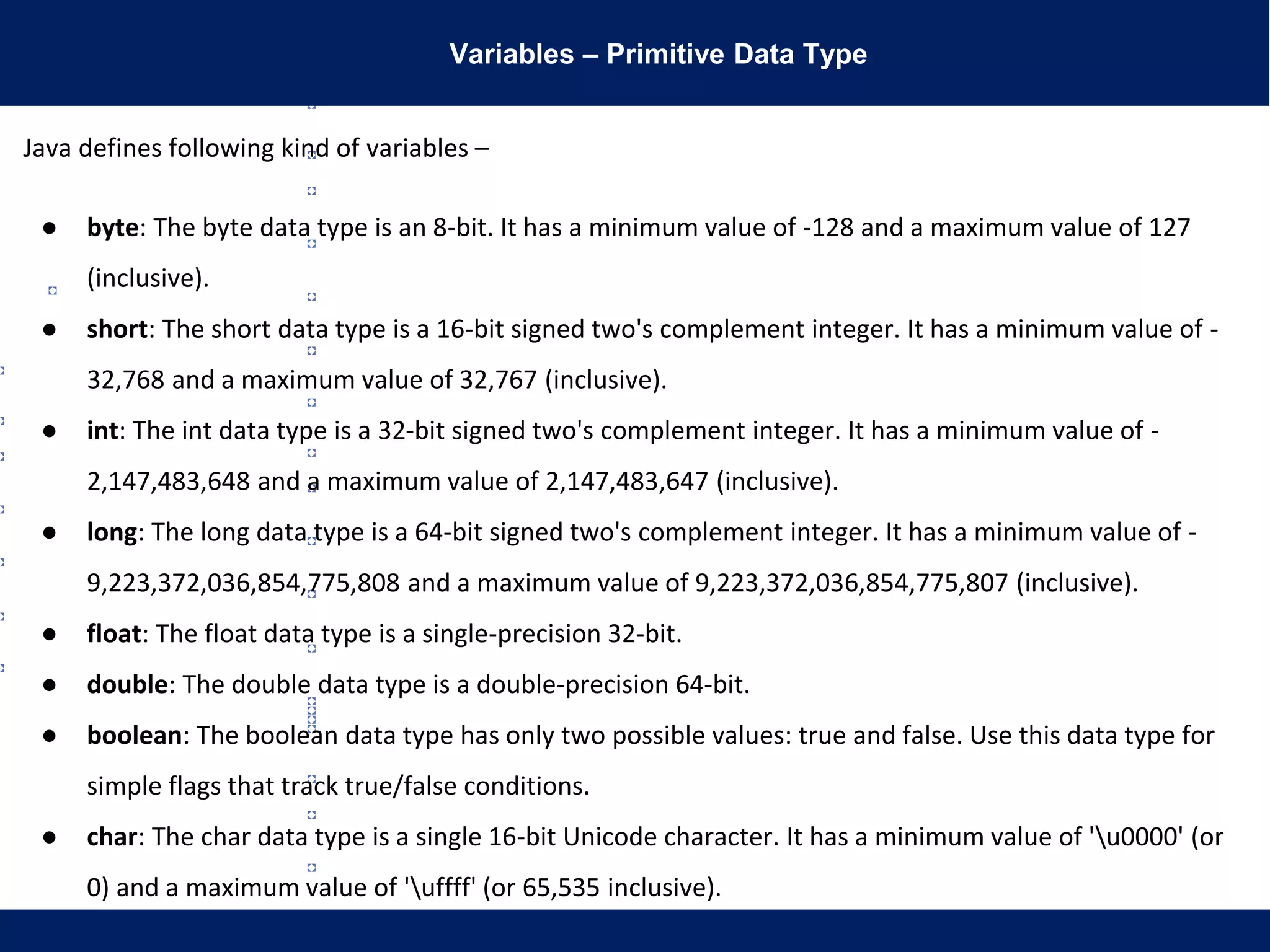 Variables – Primitive Data Type
Java defines following kind of variables –
● byte: The byte data type is an 8-bit. It has a minimum value of -128 and a maximum value of 127
(inclusive).
● short: The short data type is a 16-bit signed two's complement integer. It has a minimum value of -
32,768 and a maximum value of 32,767 (inclusive).
● int: The int data type is a 32-bit signed two's complement integer. It has a minimum value of -
2,147,483,648 and a maximum value of 2,147,483,647 (inclusive).
● long: The long data type is a 64-bit signed two's complement integer. It has a minimum value of -
9,223,372,036,854,775,808 and a maximum value of 9,223,372,036,854,775,807 (inclusive).
● float: The float data type is a single-precision 32-bit.
● double: The double data type is a double-precision 64-bit.
● boolean: The boolean data type has only two possible values: true and false. Use this data type for
simple flags that track true/false conditions.
● char: The char data type is a single 16-bit Unicode character. It has a minimum value of 'u0000' (or
0) and a maximum value of 'uffff' (or 65,535 inclusive).
 