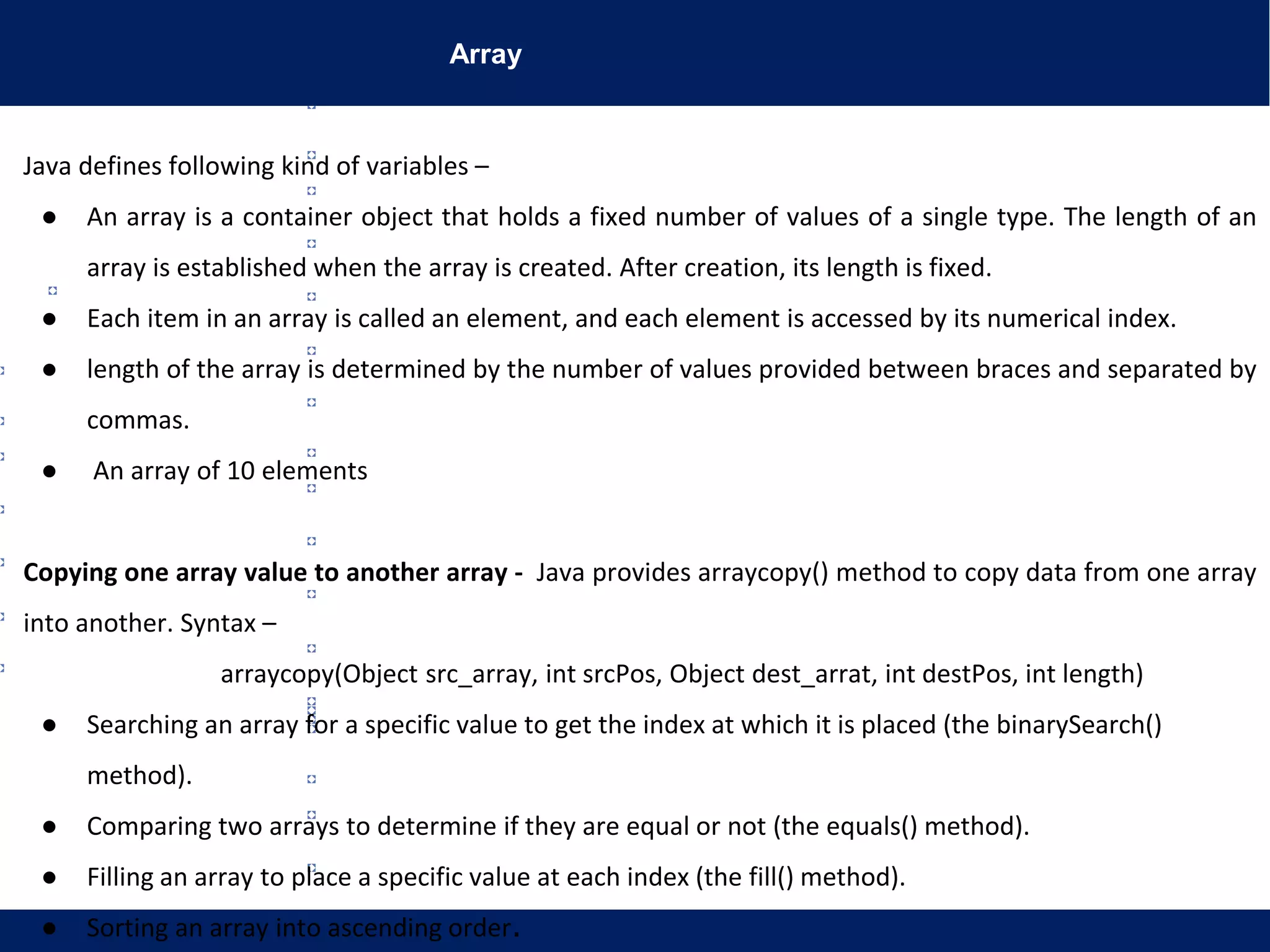 Array
Java defines following kind of variables –
● An array is a container object that holds a fixed number of values of a single type. The length of an
array is established when the array is created. After creation, its length is fixed.
● Each item in an array is called an element, and each element is accessed by its numerical index.
● length of the array is determined by the number of values provided between braces and separated by
commas.
● An array of 10 elements
Copying one array value to another array - Java provides arraycopy() method to copy data from one array
into another. Syntax –
arraycopy(Object src_array, int srcPos, Object dest_arrat, int destPos, int length)
● Searching an array for a specific value to get the index at which it is placed (the binarySearch()
method).
● Comparing two arrays to determine if they are equal or not (the equals() method).
● Filling an array to place a specific value at each index (the fill() method).
● Sorting an array into ascending order.
 