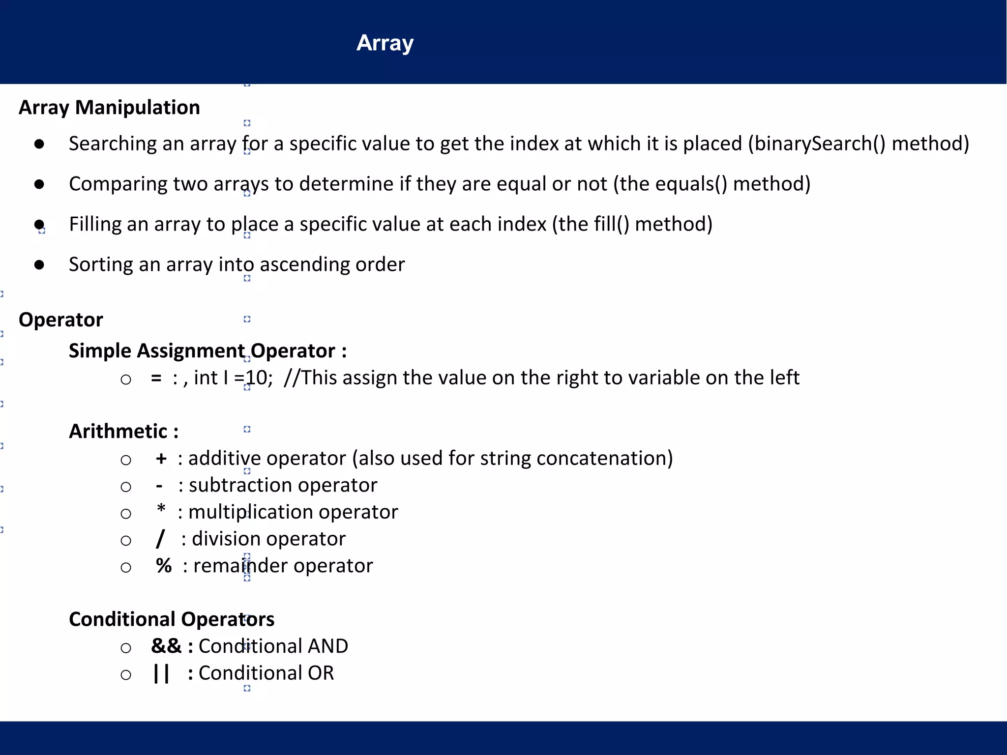 Array
Array Manipulation
● Searching an array for a specific value to get the index at which it is placed (binarySearch() method)
● Comparing two arrays to determine if they are equal or not (the equals() method)
● Filling an array to place a specific value at each index (the fill() method)
● Sorting an array into ascending order
Operator
Simple Assignment Operator :
o = : , int I =10; //This assign the value on the right to variable on the left
Arithmetic :
o + : additive operator (also used for string concatenation)
o - : subtraction operator
o * : multiplication operator
o / : division operator
o % : remainder operator
Conditional Operators
o && : Conditional AND
o || : Conditional OR
 