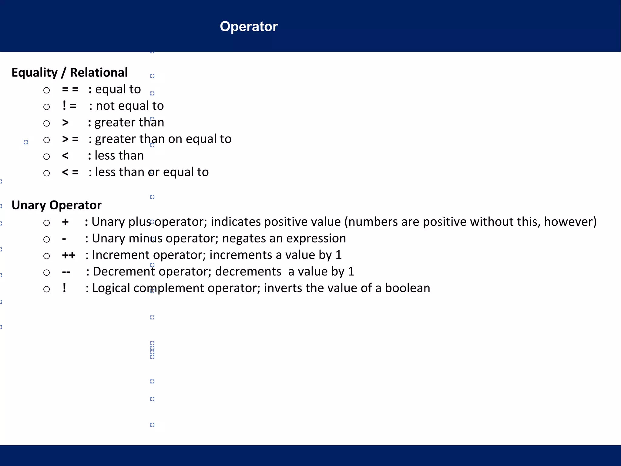 Operator
Equality / Relational
o = = : equal to
o ! = : not equal to
o > : greater than
o > = : greater than on equal to
o < : less than
o < = : less than or equal to
Unary Operator
o + : Unary plus operator; indicates positive value (numbers are positive without this, however)
o - : Unary minus operator; negates an expression
o ++ : Increment operator; increments a value by 1
o -- : Decrement operator; decrements a value by 1
o ! : Logical complement operator; inverts the value of a boolean
 