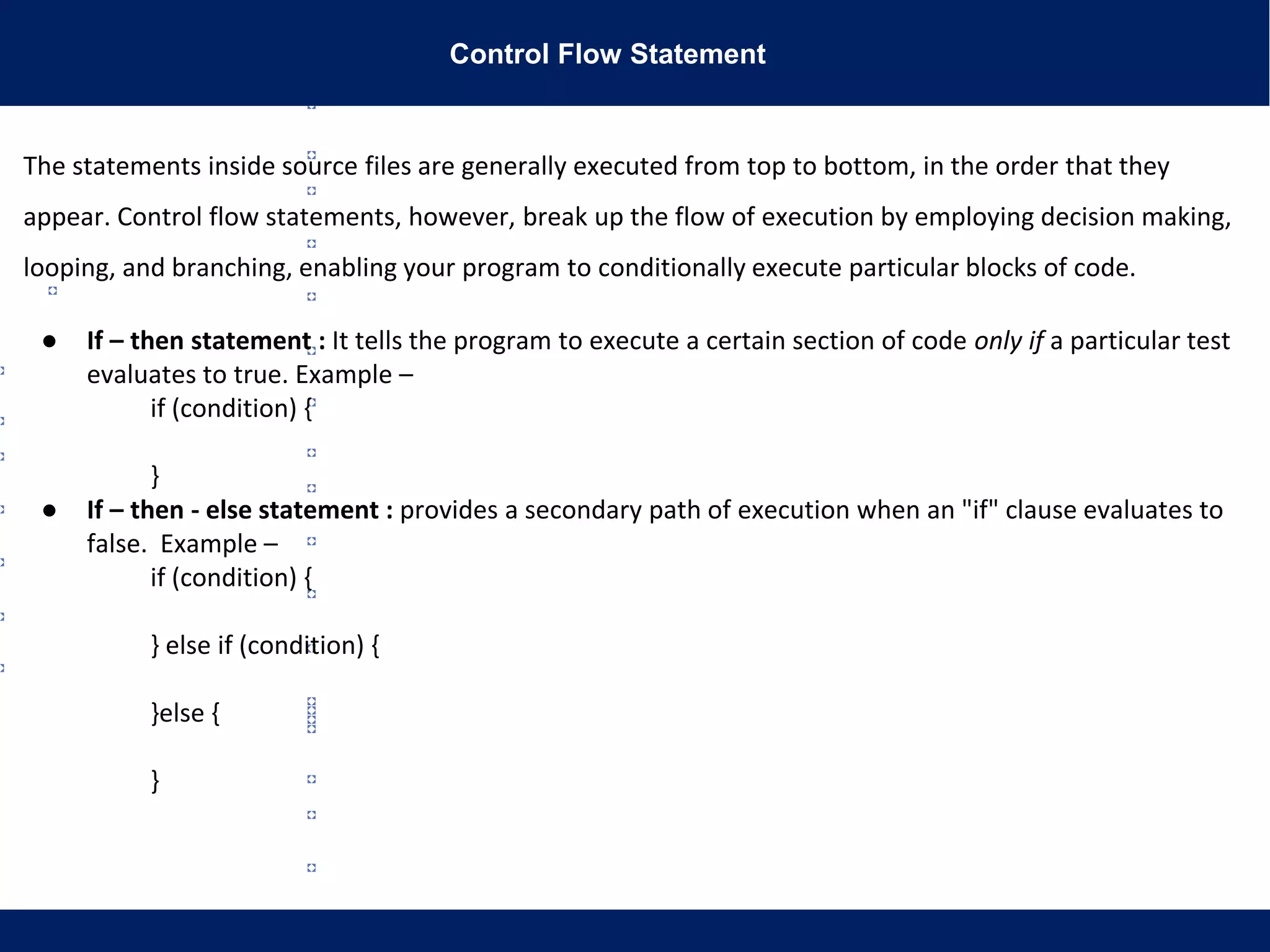Control Flow Statement
The statements inside source files are generally executed from top to bottom, in the order that they
appear. Control flow statements, however, break up the flow of execution by employing decision making,
looping, and branching, enabling your program to conditionally execute particular blocks of code.
● If – then statement : It tells the program to execute a certain section of code only if a particular test
evaluates to true. Example –
if (condition) {
}
● If – then - else statement : provides a secondary path of execution when an "if" clause evaluates to
false. Example –
if (condition) {
} else if (condition) {
}else {
}
 