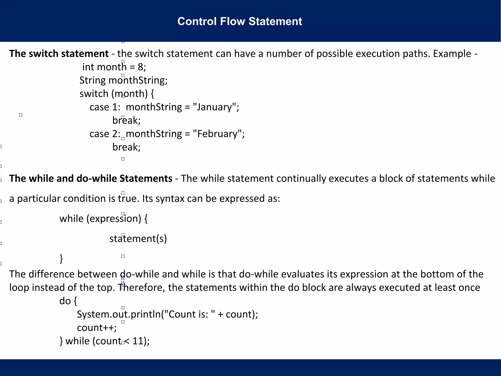 Control Flow Statement
The switch statement - the switch statement can have a number of possible execution paths. Example -
int month = 8;
String monthString;
switch (month) {
case 1: monthString = "January";
break;
case 2: monthString = "February";
break;
The while and do-while Statements - The while statement continually executes a block of statements while
a particular condition is true. Its syntax can be expressed as:
while (expression) {
statement(s)
}
The difference between do-while and while is that do-while evaluates its expression at the bottom of the
loop instead of the top. Therefore, the statements within the do block are always executed at least once
do {
System.out.println("Count is: " + count);
count++;
} while (count < 11);
 
