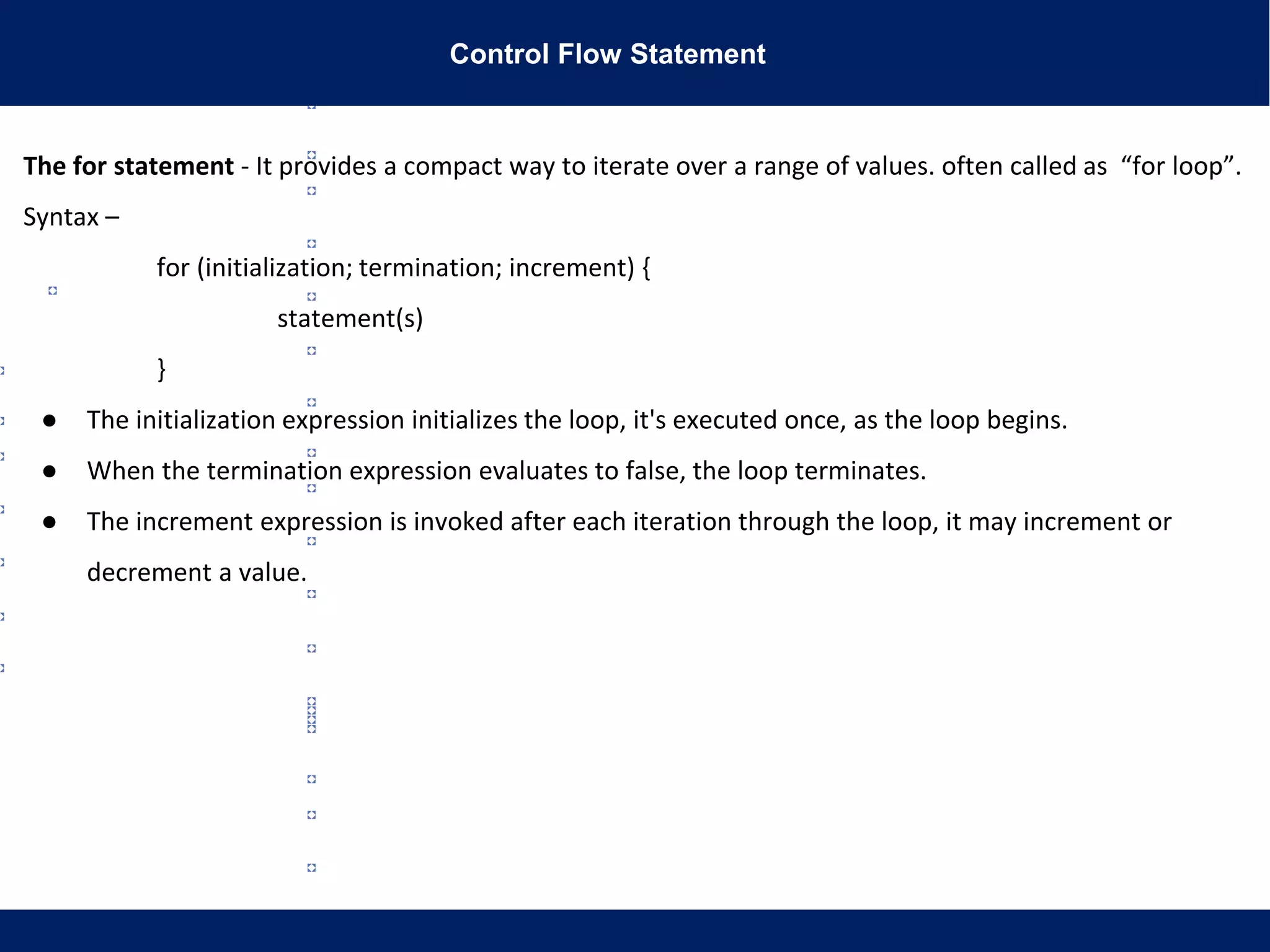 Control Flow Statement
The for statement - It provides a compact way to iterate over a range of values. often called as “for loop”.
Syntax –
for (initialization; termination; increment) {
statement(s)
}
● The initialization expression initializes the loop, it's executed once, as the loop begins.
● When the termination expression evaluates to false, the loop terminates.
● The increment expression is invoked after each iteration through the loop, it may increment or
decrement a value.
 