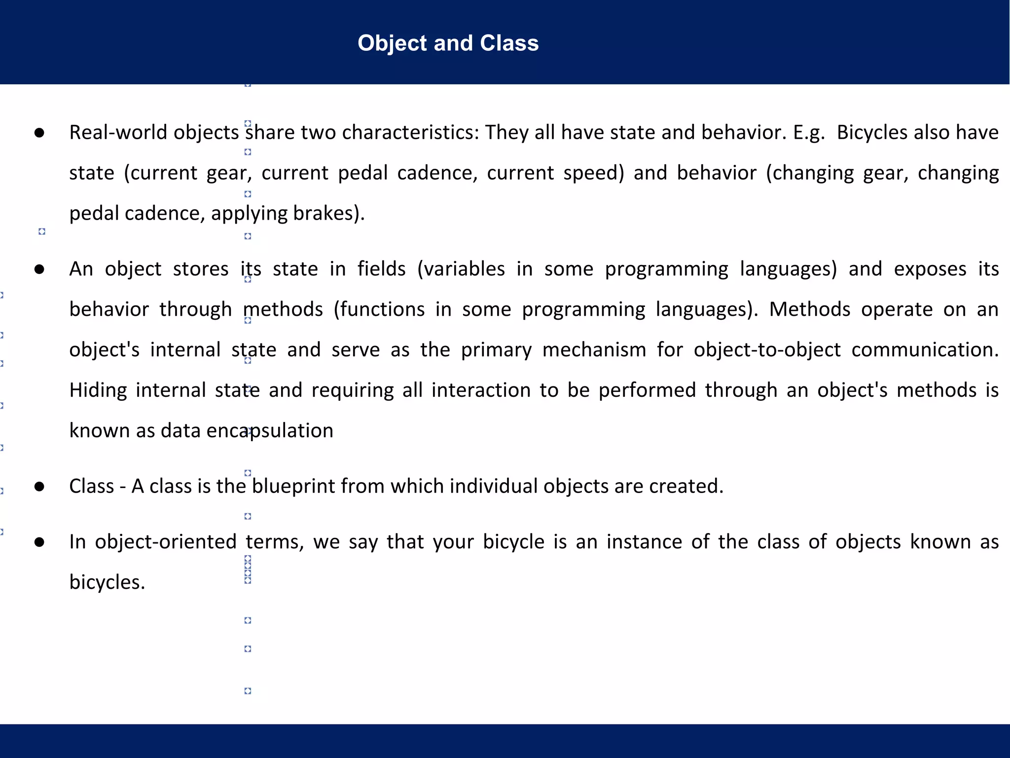 Object and Class
● Real-world objects share two characteristics: They all have state and behavior. E.g. Bicycles also have
state (current gear, current pedal cadence, current speed) and behavior (changing gear, changing
pedal cadence, applying brakes).
● An object stores its state in fields (variables in some programming languages) and exposes its
behavior through methods (functions in some programming languages). Methods operate on an
object's internal state and serve as the primary mechanism for object-to-object communication.
Hiding internal state and requiring all interaction to be performed through an object's methods is
known as data encapsulation
● Class - A class is the blueprint from which individual objects are created.
● In object-oriented terms, we say that your bicycle is an instance of the class of objects known as
bicycles.
 