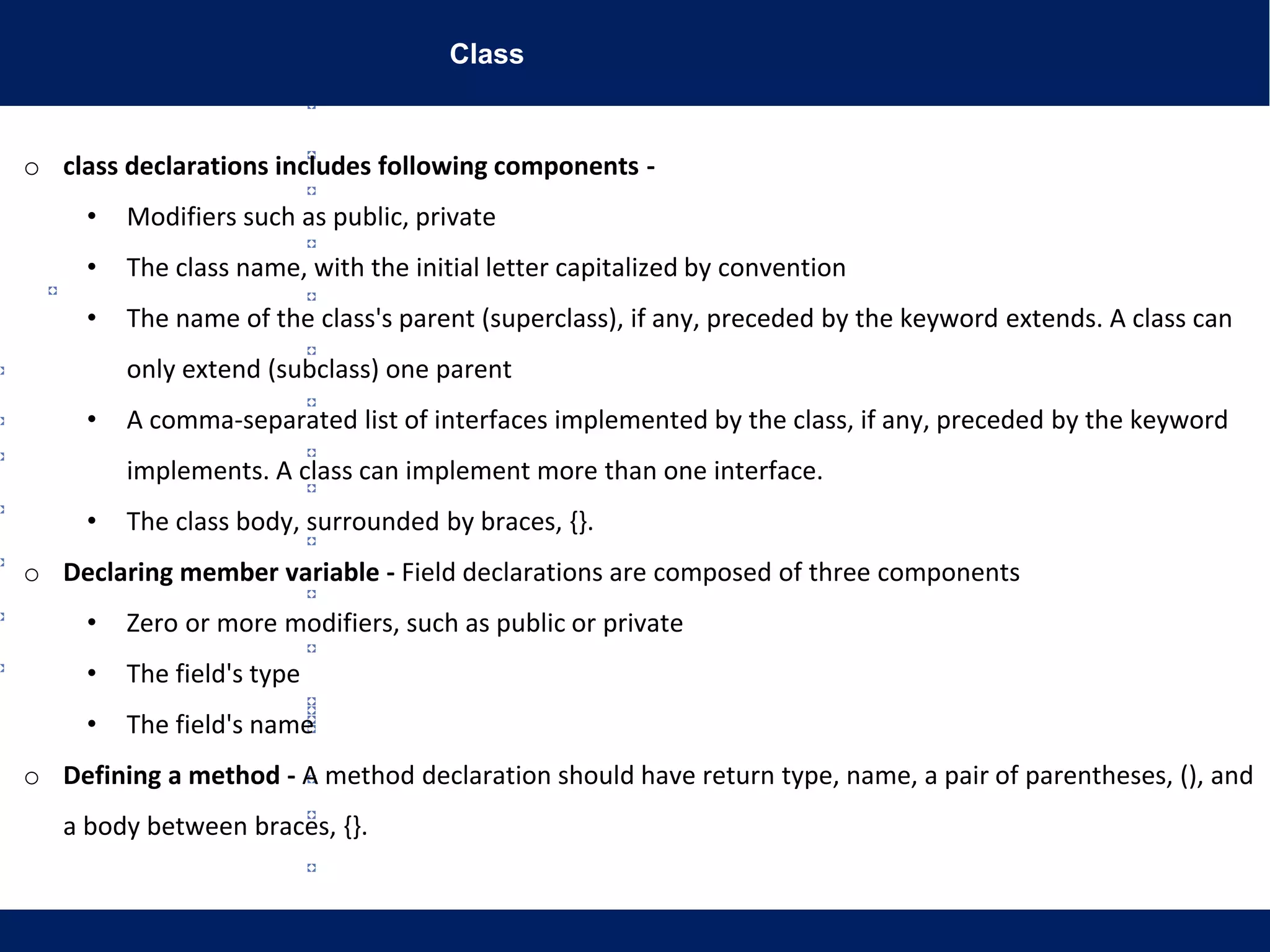 Class
www.lifegoeasy.blogspot.in
o class declarations includes following components -
• Modifiers such as public, private
• The class name, with the initial letter capitalized by convention
• The name of the class's parent (superclass), if any, preceded by the keyword extends. A class can
only extend (subclass) one parent
• A comma-separated list of interfaces implemented by the class, if any, preceded by the keyword
implements. A class can implement more than one interface.
• The class body, surrounded by braces, {}.
o Declaring member variable - Field declarations are composed of three components
• Zero or more modifiers, such as public or private
• The field's type
• The field's name
o Defining a method - A method declaration should have return type, name, a pair of parentheses, (), and
a body between braces, {}.
 