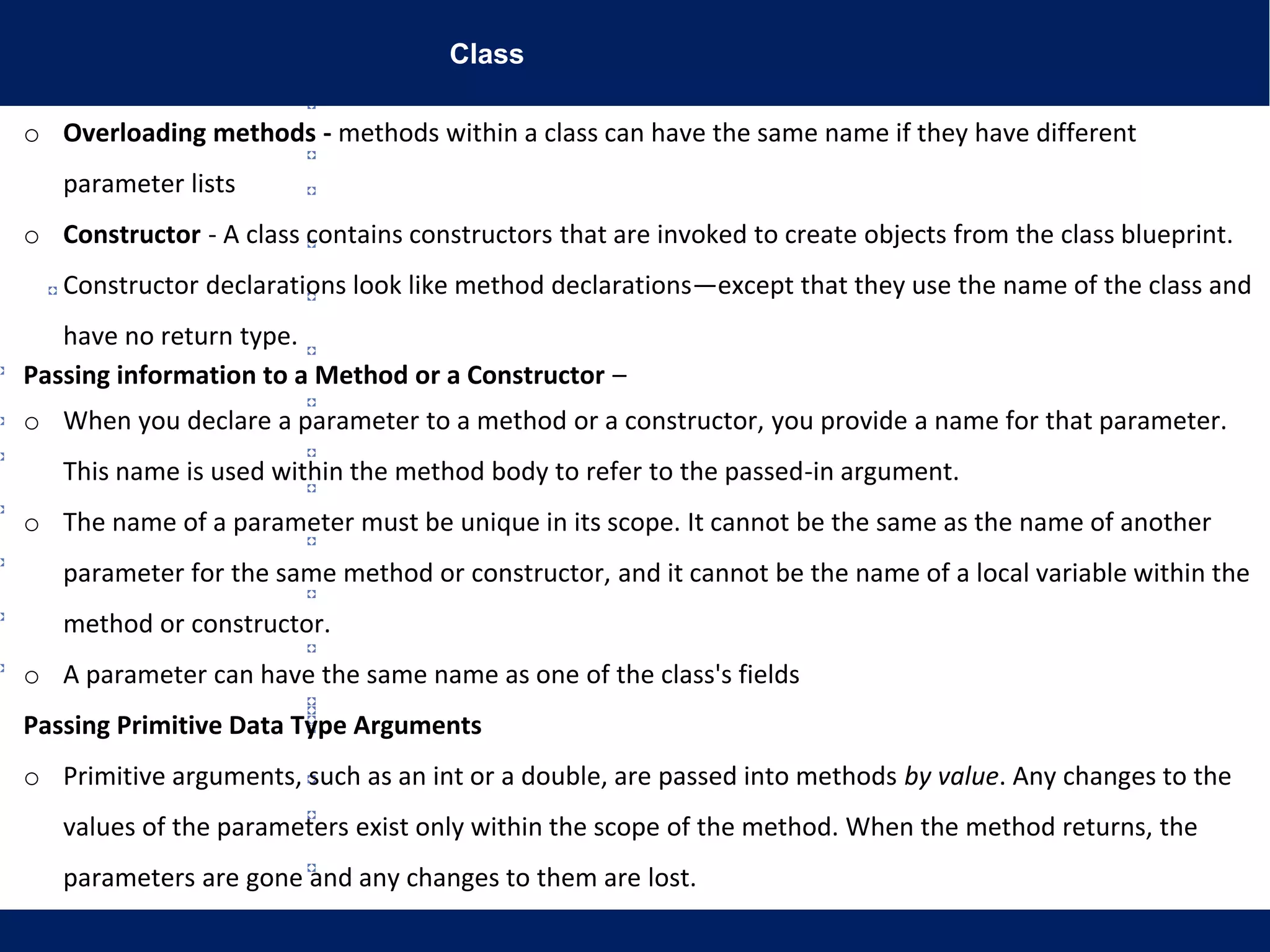 Class
o Overloading methods - methods within a class can have the same name if they have different
parameter lists
o Constructor - A class contains constructors that are invoked to create objects from the class blueprint.
Constructor declarations look like method declarations—except that they use the name of the class and
have no return type.
Passing information to a Method or a Constructor –
o When you declare a parameter to a method or a constructor, you provide a name for that parameter.
This name is used within the method body to refer to the passed-in argument.
o The name of a parameter must be unique in its scope. It cannot be the same as the name of another
parameter for the same method or constructor, and it cannot be the name of a local variable within the
method or constructor.
o A parameter can have the same name as one of the class's fields
Passing Primitive Data Type Arguments
o Primitive arguments, such as an int or a double, are passed into methods by value. Any changes to the
values of the parameters exist only within the scope of the method. When the method returns, the
parameters are gone and any changes to them are lost.
 