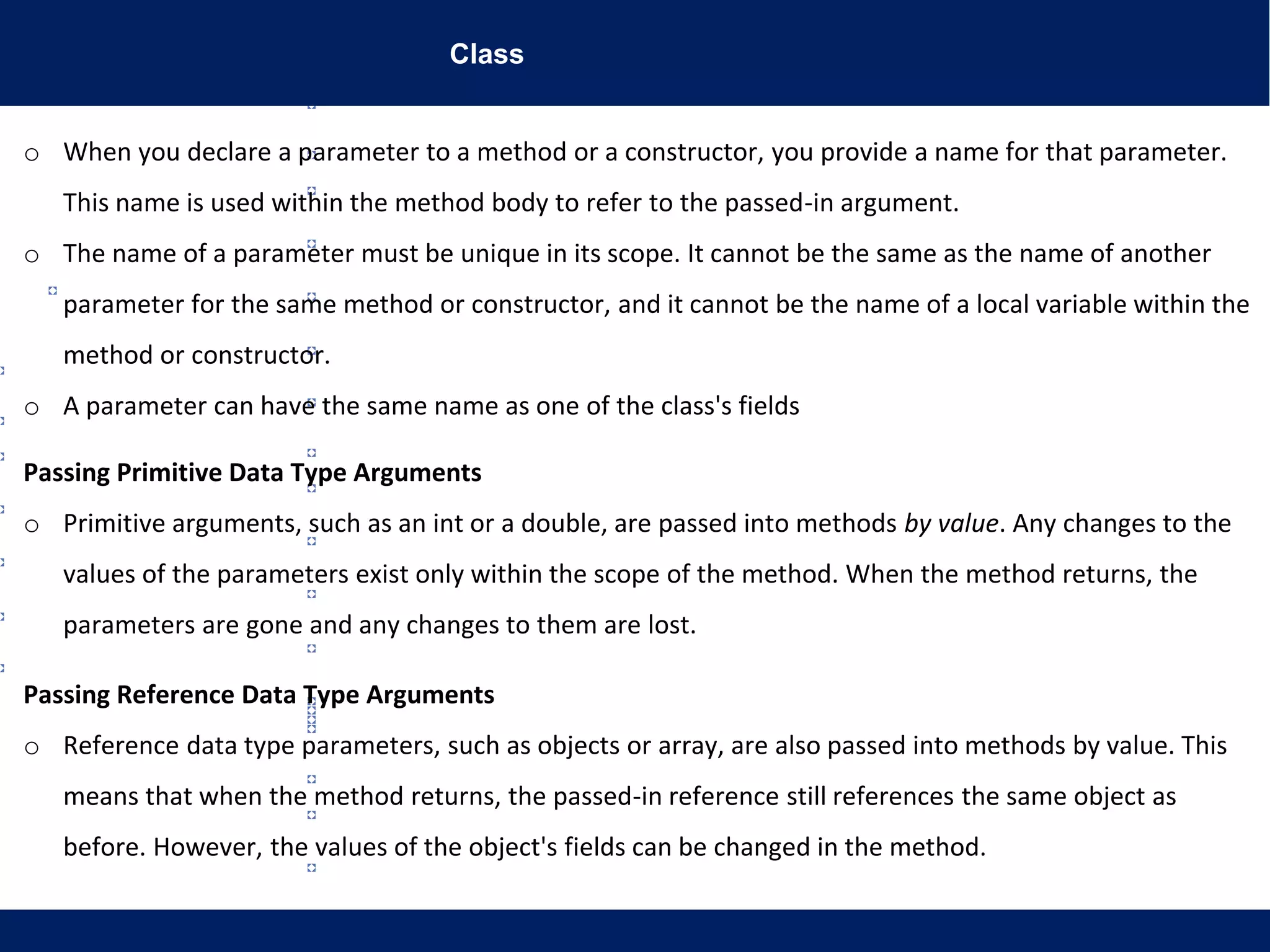Class
o When you declare a parameter to a method or a constructor, you provide a name for that parameter.
This name is used within the method body to refer to the passed-in argument.
o The name of a parameter must be unique in its scope. It cannot be the same as the name of another
parameter for the same method or constructor, and it cannot be the name of a local variable within the
method or constructor.
o A parameter can have the same name as one of the class's fields
Passing Primitive Data Type Arguments
o Primitive arguments, such as an int or a double, are passed into methods by value. Any changes to the
values of the parameters exist only within the scope of the method. When the method returns, the
parameters are gone and any changes to them are lost.
Passing Reference Data Type Arguments
o Reference data type parameters, such as objects or array, are also passed into methods by value. This
means that when the method returns, the passed-in reference still references the same object as
before. However, the values of the object's fields can be changed in the method.
 