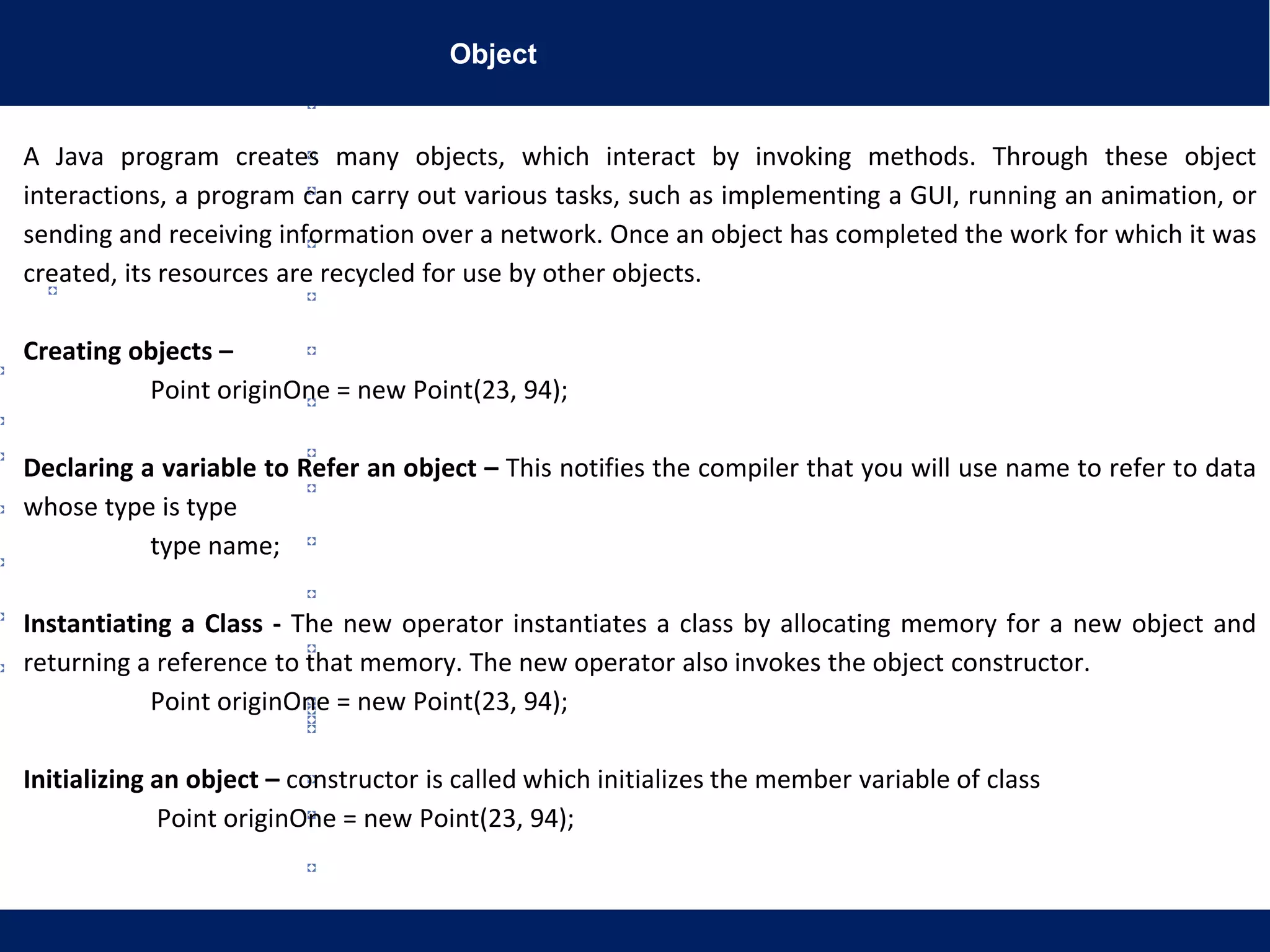Object
A Java program creates many objects, which interact by invoking methods. Through these object
interactions, a program can carry out various tasks, such as implementing a GUI, running an animation, or
sending and receiving information over a network. Once an object has completed the work for which it was
created, its resources are recycled for use by other objects.
Creating objects –
Point originOne = new Point(23, 94);
Declaring a variable to Refer an object – This notifies the compiler that you will use name to refer to data
whose type is type
type name;
Instantiating a Class - The new operator instantiates a class by allocating memory for a new object and
returning a reference to that memory. The new operator also invokes the object constructor.
Point originOne = new Point(23, 94);
Initializing an object – constructor is called which initializes the member variable of class
Point originOne = new Point(23, 94);
 