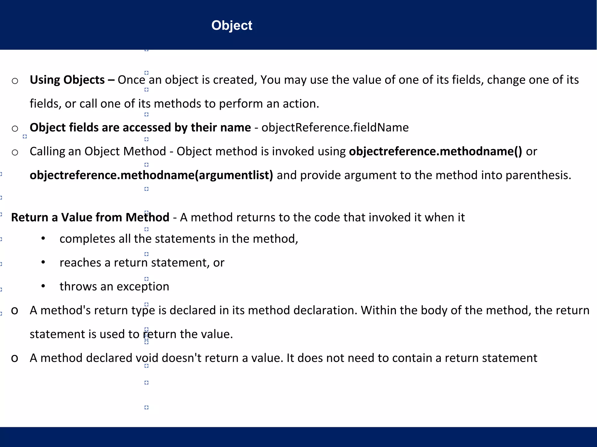 Object
o Using Objects – Once an object is created, You may use the value of one of its fields, change one of its
fields, or call one of its methods to perform an action.
o Object fields are accessed by their name - objectReference.fieldName
o Calling an Object Method - Object method is invoked using objectreference.methodname() or
objectreference.methodname(argumentlist) and provide argument to the method into parenthesis.
Return a Value from Method - A method returns to the code that invoked it when it
• completes all the statements in the method,
• reaches a return statement, or
• throws an exception
o A method's return type is declared in its method declaration. Within the body of the method, the return
statement is used to return the value.
o A method declared void doesn't return a value. It does not need to contain a return statement
 