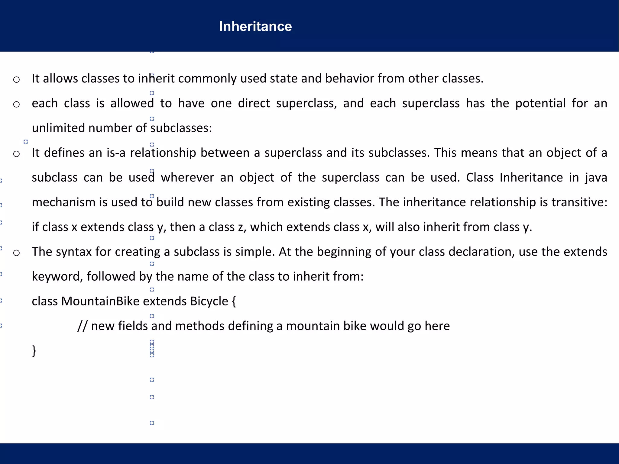 Inheritance
o It allows classes to inherit commonly used state and behavior from other classes.
o each class is allowed to have one direct superclass, and each superclass has the potential for an
unlimited number of subclasses:
o It defines an is-a relationship between a superclass and its subclasses. This means that an object of a
subclass can be used wherever an object of the superclass can be used. Class Inheritance in java
mechanism is used to build new classes from existing classes. The inheritance relationship is transitive:
if class x extends class y, then a class z, which extends class x, will also inherit from class y.
o The syntax for creating a subclass is simple. At the beginning of your class declaration, use the extends
keyword, followed by the name of the class to inherit from:
class MountainBike extends Bicycle {
// new fields and methods defining a mountain bike would go here
}
 