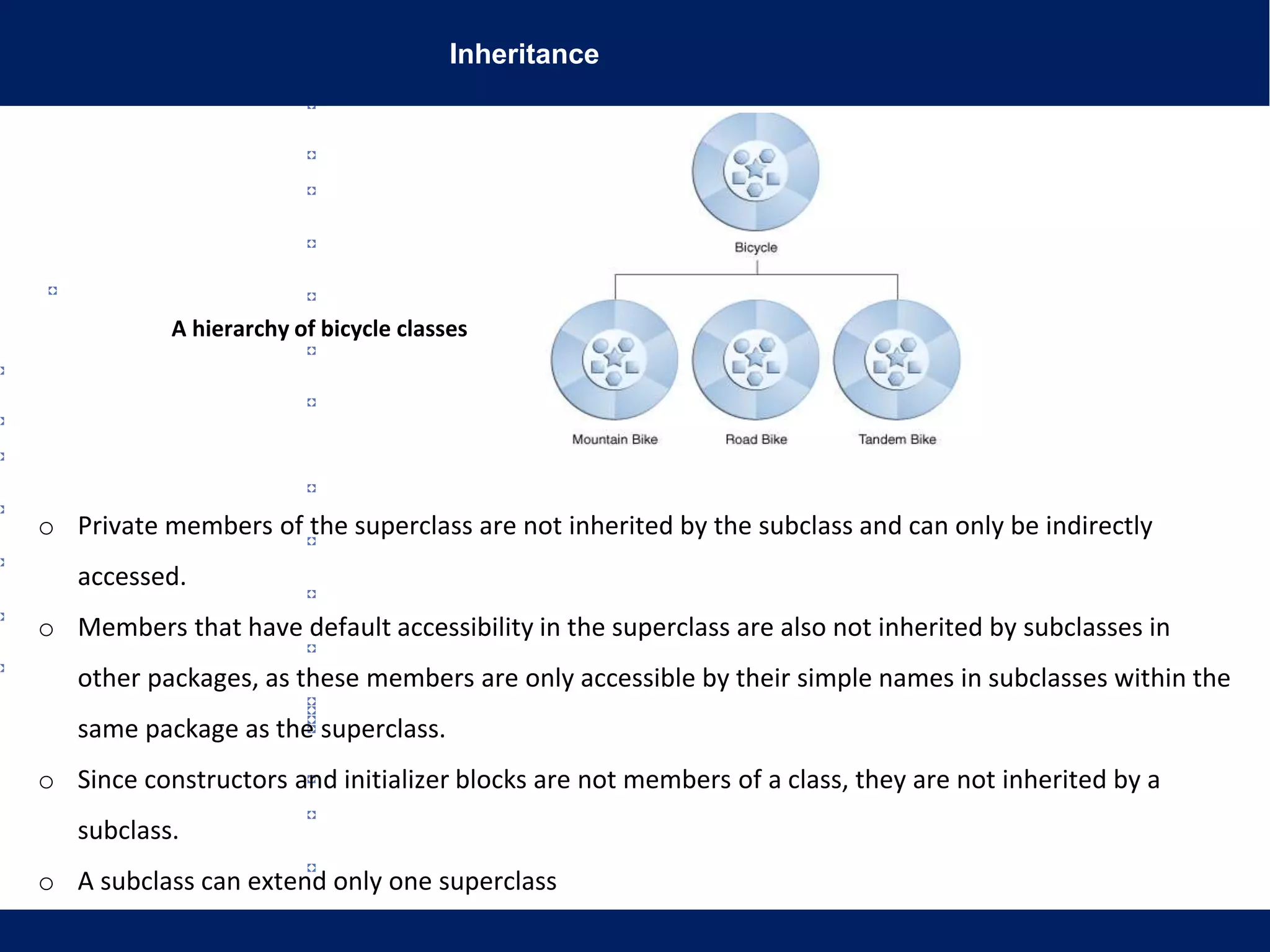 Inheritance
A hierarchy of bicycle classes
o Private members of the superclass are not inherited by the subclass and can only be indirectly
accessed.
o Members that have default accessibility in the superclass are also not inherited by subclasses in
other packages, as these members are only accessible by their simple names in subclasses within the
same package as the superclass.
o Since constructors and initializer blocks are not members of a class, they are not inherited by a
subclass.
o A subclass can extend only one superclass
 