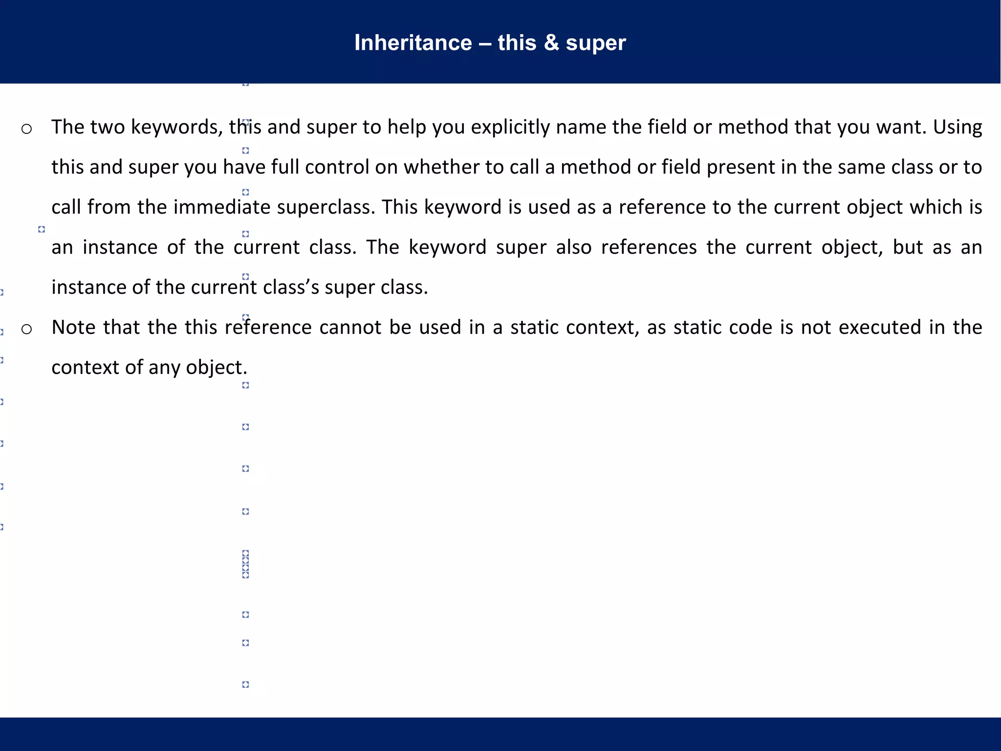 Inheritance – this & super
o The two keywords, this and super to help you explicitly name the field or method that you want. Using
this and super you have full control on whether to call a method or field present in the same class or to
call from the immediate superclass. This keyword is used as a reference to the current object which is
an instance of the current class. The keyword super also references the current object, but as an
instance of the current class’s super class.
o Note that the this reference cannot be used in a static context, as static code is not executed in the
context of any object.
 