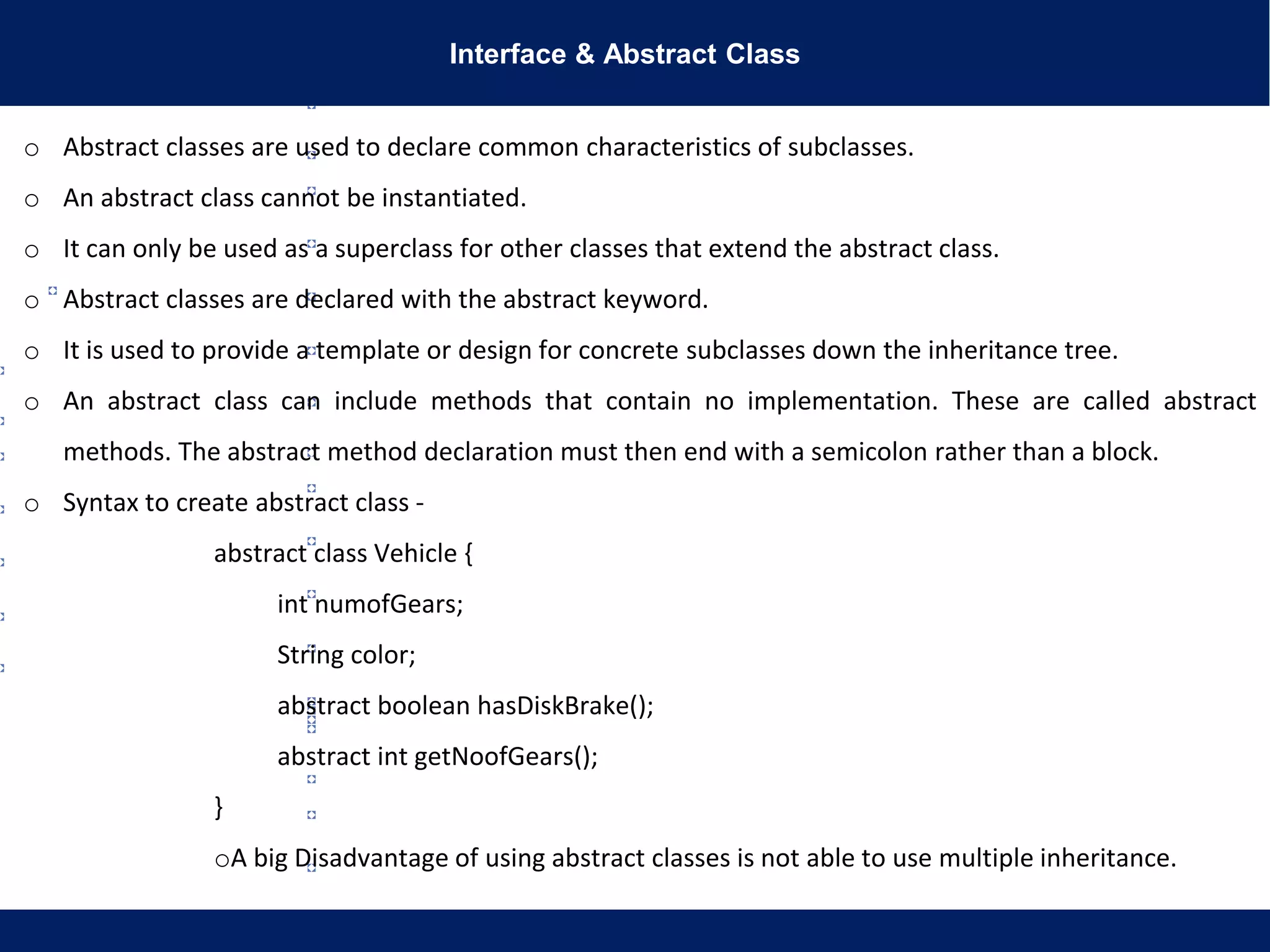 Interface & Abstract Class
o Abstract classes are used to declare common characteristics of subclasses.
o An abstract class cannot be instantiated.
o It can only be used as a superclass for other classes that extend the abstract class.
o Abstract classes are declared with the abstract keyword.
o It is used to provide a template or design for concrete subclasses down the inheritance tree.
o An abstract class can include methods that contain no implementation. These are called abstract
methods. The abstract method declaration must then end with a semicolon rather than a block.
o Syntax to create abstract class -
abstract class Vehicle {
int numofGears;
String color;
abstract boolean hasDiskBrake();
abstract int getNoofGears();
}
oA big Disadvantage of using abstract classes is not able to use multiple inheritance.
 