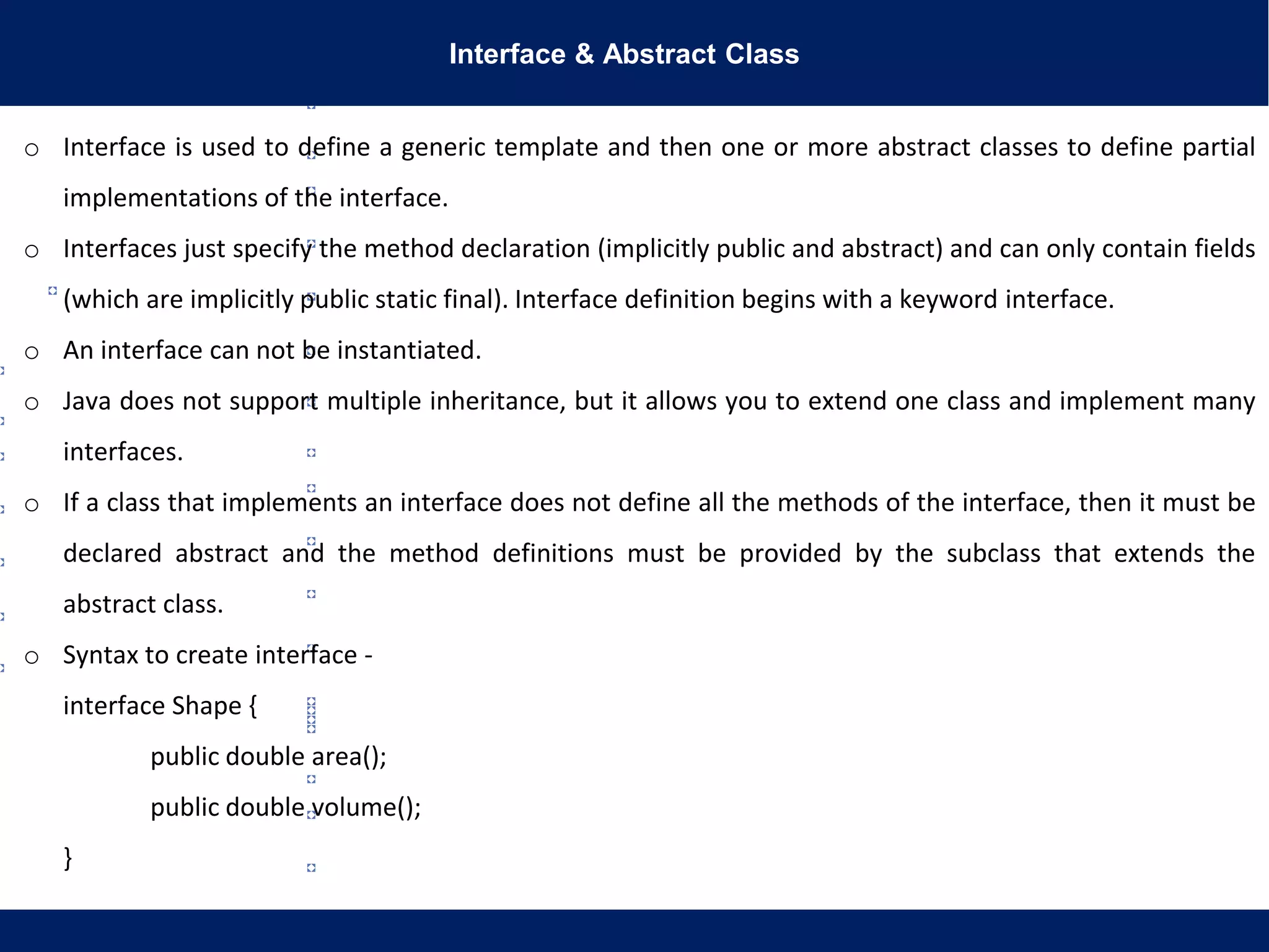 Interface & Abstract Class
o Interface is used to define a generic template and then one or more abstract classes to define partial
implementations of the interface.
o Interfaces just specify the method declaration (implicitly public and abstract) and can only contain fields
(which are implicitly public static final). Interface definition begins with a keyword interface.
o An interface can not be instantiated.
o Java does not support multiple inheritance, but it allows you to extend one class and implement many
interfaces.
o If a class that implements an interface does not define all the methods of the interface, then it must be
declared abstract and the method definitions must be provided by the subclass that extends the
abstract class.
o Syntax to create interface -
interface Shape {
public double area();
public double volume();
}
 