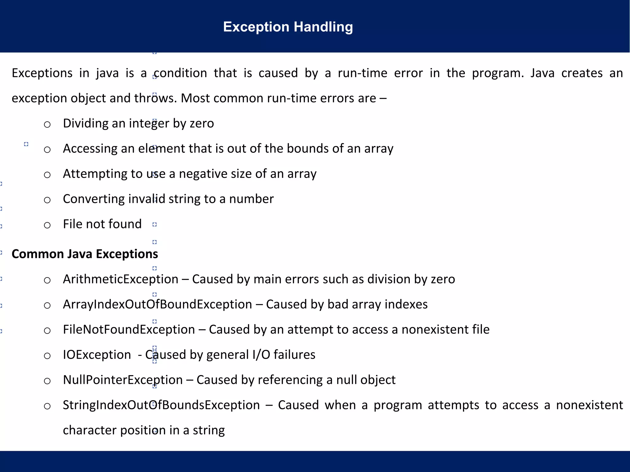 Exception Handling
Exceptions in java is a condition that is caused by a run-time error in the program. Java creates an
exception object and throws. Most common run-time errors are –
o Dividing an integer by zero
o Accessing an element that is out of the bounds of an array
o Attempting to use a negative size of an array
o Converting invalid string to a number
o File not found
Common Java Exceptions
o ArithmeticException – Caused by main errors such as division by zero
o ArrayIndexOutOfBoundException – Caused by bad array indexes
o FileNotFoundException – Caused by an attempt to access a nonexistent file
o IOException - Caused by general I/O failures
o NullPointerException – Caused by referencing a null object
o StringIndexOutOfBoundsException – Caused when a program attempts to access a nonexistent
character position in a string
 
