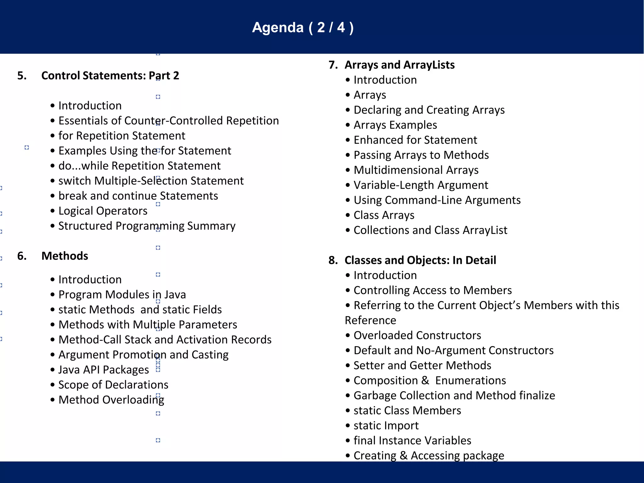 Agenda ( 2 / 4 )
5. Control Statements: Part 2
• Introduction
• Essentials of Counter-Controlled Repetition
• for Repetition Statement
• Examples Using the for Statement
• do...while Repetition Statement
• switch Multiple-Selection Statement
• break and continue Statements
• Logical Operators
• Structured Programming Summary
6. Methods
• Introduction
• Program Modules in Java
• static Methods and static Fields
• Methods with Multiple Parameters
• Method-Call Stack and Activation Records
• Argument Promotion and Casting
• Java API Packages
• Scope of Declarations
• Method Overloading
7. Arrays and ArrayLists
• Introduction
• Arrays
• Declaring and Creating Arrays
• Arrays Examples
• Enhanced for Statement
• Passing Arrays to Methods
• Multidimensional Arrays
• Variable-Length Argument
• Using Command-Line Arguments
• Class Arrays
• Collections and Class ArrayList
8. Classes and Objects: In Detail
• Introduction
• Controlling Access to Members
• Referring to the Current Object’s Members with this
Reference
• Overloaded Constructors
• Default and No-Argument Constructors
• Setter and Getter Methods
• Composition & Enumerations
• Garbage Collection and Method finalize
• static Class Members
• static Import
• final Instance Variables
• Creating & Accessing package
 