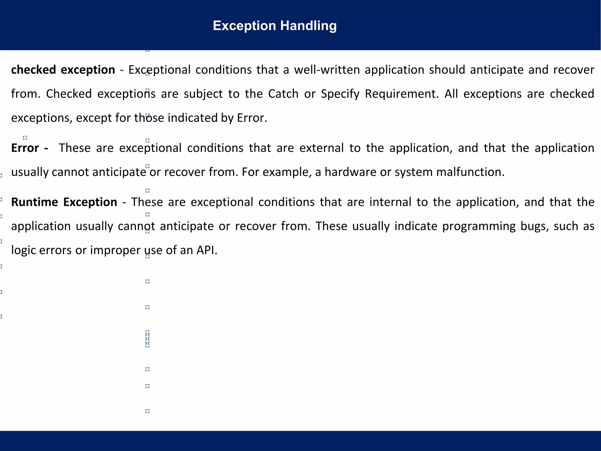 Exception Handling
checked exception - Exceptional conditions that a well-written application should anticipate and recover
from. Checked exceptions are subject to the Catch or Specify Requirement. All exceptions are checked
exceptions, except for those indicated by Error.
Error - These are exceptional conditions that are external to the application, and that the application
usually cannot anticipate or recover from. For example, a hardware or system malfunction.
Runtime Exception - These are exceptional conditions that are internal to the application, and that the
application usually cannot anticipate or recover from. These usually indicate programming bugs, such as
logic errors or improper use of an API.
 